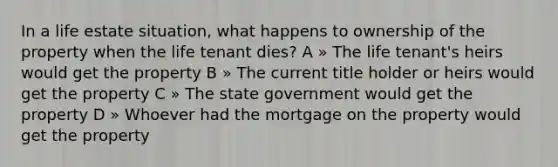 In a life estate situation, what happens to ownership of the property when the life tenant dies? A » The life tenant's heirs would get the property B » The current title holder or heirs would get the property C » The state government would get the property D » Whoever had the mortgage on the property would get the property