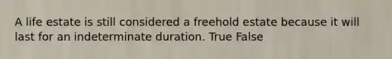 A life estate is still considered a freehold estate because it will last for an indeterminate duration. True False