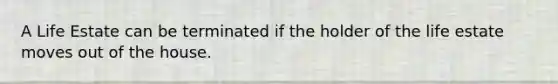 A Life Estate can be terminated if the holder of the life estate moves out of the house.