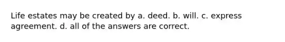 Life estates may be created by a. deed. b. will. c. express agreement. d. all of the answers are correct.