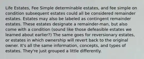 Life Estates, Fee Simple determinable estates, and fee simple on condition subsequent estates could all be considered remainder estates. Estates may also be labeled as contingent remainder estates. These estates designate a remainder-man, but also come with a condition (sound like those defeasible estates we learned about earlier?) The same goes for reversionary estates, or estates in which ownership will revert back to the original owner. It's all the same information, concepts, and types of estates. They're just grouped a little differently.