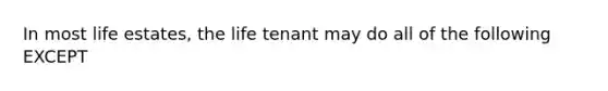 In most life estates, the life tenant may do all of the following EXCEPT