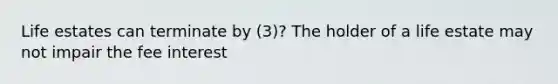 Life estates can terminate by (3)? The holder of a life estate may not impair the fee interest
