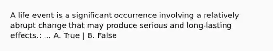 A life event is a significant occurrence involving a relatively abrupt change that may produce serious and long-lasting effects.: ... A. True | B. False