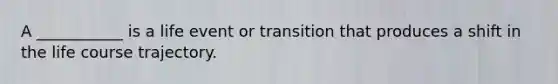 A ___________ is a life event or transition that produces a shift in the life course trajectory.