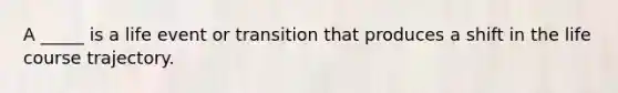 A _____ is a life event or transition that produces a shift in the life course trajectory.