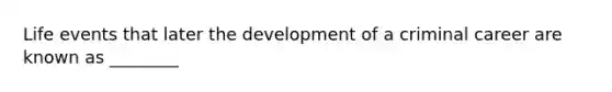 Life events that later the development of a criminal career are known as ________