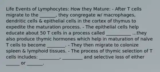 Life Events of Lymphocytes: How they Mature: - After T cells migrate to the _______, they congregate w/ macrophages, dendritic cells & epithelial cells in the cortex of thymus to expedite the maturation process. - The epithelial cells help educate about 50 T cells in a process called ___________ ...they also produce thymic hormones which help in maturation of naïve T cells to become ________. - They then migrate to colonize spleen & lymphoid tissues. - The process of thymic selection of T cells includes: _________, _________ and selective loss of either ______ or _______.