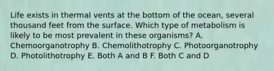 Life exists in thermal vents at the bottom of the ocean, several thousand feet from the surface. Which type of metabolism is likely to be most prevalent in these organisms? A. Chemoorganotrophy B. Chemolithotrophy C. Photoorganotrophy D. Photolithotrophy E. Both A and B F. Both C and D