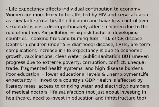 - Life expectancy affects individual contribution to economy Women are more likely to be affected by HIV and cervical cancer as they lack sexual health education and have less control over sexual decisions - disproportionately affects children due to the role of mothers Air pollution = big risk factor in developing countries - cooking fires and burning fuel - risk of CR disease Deaths in children under 5 = diarrhoeal disease, LRTIs, pre-term complications Increase in life expectancy is due to economic growth, vaccinations, clear water, public sanitation BUT uneven progress due to extreme poverty, corruption, conflict, unequal trade, fragmented health systems, and high disease burdens Poor education = lower educational levels & unemploymentLife expectancy = linked to a country's GDP Health is affected by literacy rates; access to drinking water and electricity; numbers of medical doctors; life satisfaction (not just about investing in healthcare, need to invest in education and infrastructure too)