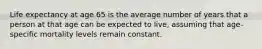 Life expectancy at age 65 is the average number of years that a person at that age can be expected to live, assuming that age-specific mortality levels remain constant.