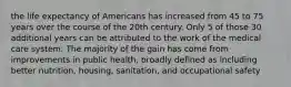 the life expectancy of Americans has increased from 45 to 75 years over the course of the 20th century. Only 5 of those 30 additional years can be attributed to the work of the medical care system. The majority of the gain has come from improvements in public health, broadly defined as including better nutrition, housing, sanitation, and occupational safety