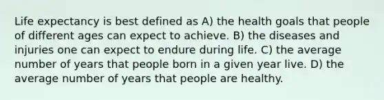 Life expectancy is best defined as A) the health goals that people of different ages can expect to achieve. B) the diseases and injuries one can expect to endure during life. C) the average number of years that people born in a given year live. D) the average number of years that people are healthy.