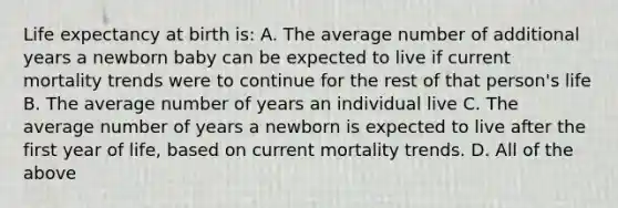 Life expectancy at birth is: A. The average number of additional years a newborn baby can be expected to live if current mortality trends were to continue for the rest of that person's life B. The average number of years an individual live C. The average number of years a newborn is expected to live after the first year of life, based on current mortality trends. D. All of the above