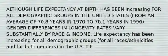 ALTHOUGH LIFE EXPECTANCY AT BIRTH HAS BEEN increasing FOR ALL DEMOGRAPHIC GROUPS IN THE UNITED STATES (FROM AN AVERAGE OF 70.8 YEARS IN 1970 TO 76.1 YEARS IN 1996) GENDER DIFFERENCES IN LONGEVITY RATES VARY SUBSTANTIALLY BY RACE & INCOME. Life expectancy has been increasing for all demographic groups (for all races/ethnicities and for both genders) in the U.S. T F