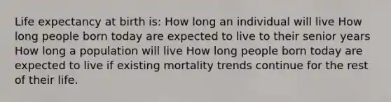 Life expectancy at birth is: How long an individual will live How long people born today are expected to live to their senior years How long a population will live How long people born today are expected to live if existing mortality trends continue for the rest of their life.