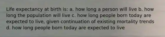 Life expectancy at birth is: a. how long a person will live b. how long the population will live c. how long people born today are expected to live, given continuation of existing mortality trends d. how long people born today are expected to live