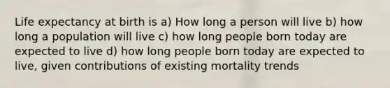 <a href='https://www.questionai.com/knowledge/kIJsOtzr6Z-life-expectancy' class='anchor-knowledge'>life expectancy</a> at birth is a) How long a person will live b) how long a population will live c) how long people born today are expected to live d) how long people born today are expected to live, given contributions of existing mortality trends