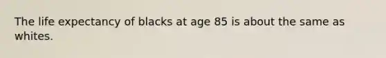 The life expectancy of blacks at age 85 is about the same as whites.