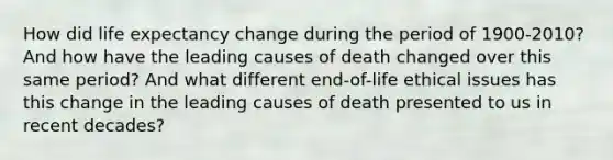 How did life expectancy change during the period of 1900-2010? And how have the leading causes of death changed over this same period? And what different end-of-life ethical issues has this change in the leading causes of death presented to us in recent decades?