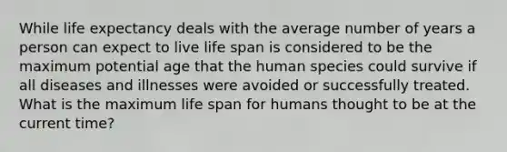 While life expectancy deals with the average number of years a person can expect to live life span is considered to be the maximum potential age that the human species could survive if all diseases and illnesses were avoided or successfully treated. What is the maximum life span for humans thought to be at the current time?