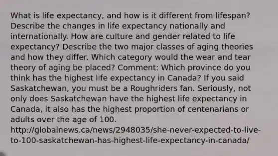 What is life expectancy, and how is it different from lifespan? Describe the changes in life expectancy nationally and internationally. How are culture and gender related to life expectancy? Describe the two major classes of aging theories and how they differ. Which category would the wear and tear theory of aging be placed? Comment: Which province do you think has the highest life expectancy in Canada? If you said Saskatchewan, you must be a Roughriders fan. Seriously, not only does Saskatchewan have the highest life expectancy in Canada, it also has the highest proportion of centenarians or adults over the age of 100. http://globalnews.ca/news/2948035/she-never-expected-to-live-to-100-saskatchewan-has-highest-life-expectancy-in-canada/