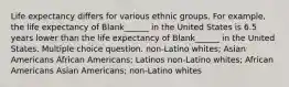 Life expectancy differs for various ethnic groups. For example, the life expectancy of Blank______ in the United States is 6.5 years lower than the life expectancy of Blank______ in the United States. Multiple choice question. non-Latino whites; Asian Americans African Americans; Latinos non-Latino whites; African Americans Asian Americans; non-Latino whites