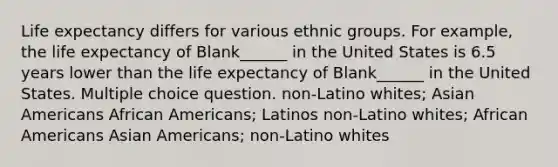 Life expectancy differs for various ethnic groups. For example, the life expectancy of Blank______ in the United States is 6.5 years lower than the life expectancy of Blank______ in the United States. Multiple choice question. non-Latino whites; Asian Americans African Americans; Latinos non-Latino whites; African Americans Asian Americans; non-Latino whites