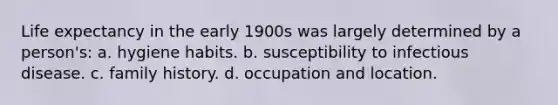 Life expectancy in the early 1900s was largely determined by a person's: a. hygiene habits. b. susceptibility to infectious disease. c. family history. d. occupation and location.