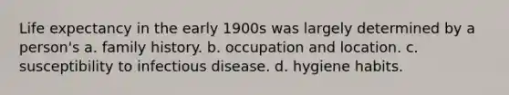 Life expectancy in the early 1900s was largely determined by a person's a. family history. b. occupation and location. c. susceptibility to infectious disease. d. hygiene habits.