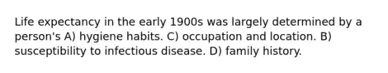 Life expectancy in the early 1900s was largely determined by a person's A) hygiene habits. C) occupation and location. B) susceptibility to infectious disease. D) family history.