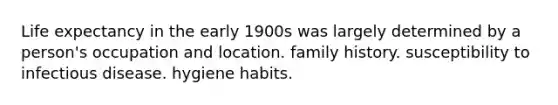 Life expectancy in the early 1900s was largely determined by a person's occupation and location. family history. susceptibility to infectious disease. hygiene habits.