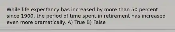 While <a href='https://www.questionai.com/knowledge/kIJsOtzr6Z-life-expectancy' class='anchor-knowledge'>life expectancy</a> has increased by <a href='https://www.questionai.com/knowledge/keWHlEPx42-more-than' class='anchor-knowledge'>more than</a> 50 percent since 1900, the period of time spent in retirement has increased even more dramatically. A) True B) False