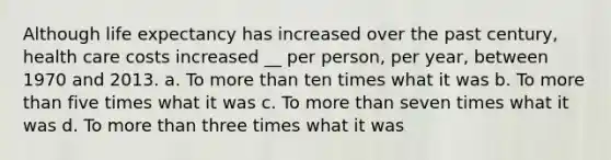 Although life expectancy has increased over the past century, health care costs increased __ per person, per year, between 1970 and 2013. a. To more than ten times what it was b. To more than five times what it was c. To more than seven times what it was d. To more than three times what it was