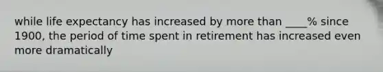 while life expectancy has increased by more than ____% since 1900, the period of time spent in retirement has increased even more dramatically