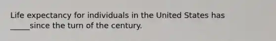 Life expectancy for individuals in the United States has _____since the turn of the century.