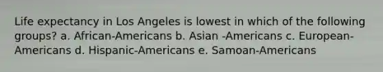 Life expectancy in Los Angeles is lowest in which of the following groups? a. African-Americans b. Asian -Americans c. European-Americans d. Hispanic-Americans e. Samoan-Americans