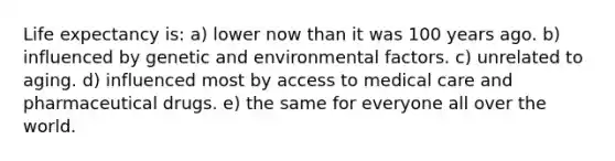 Life expectancy is: a) lower now than it was 100 years ago. b) influenced by genetic and environmental factors. c) unrelated to aging. d) influenced most by access to medical care and pharmaceutical drugs. e) the same for everyone all over the world.