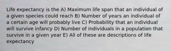 Life expectancy is the A) Maximum life span that an individual of a given species could reach B) Number of years an individual of a certain age will probably live C) Probability that an individual will survive infancy D) Number of individuals in a population that survive in a given year E) All of these are descriptions of life expectancy