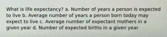 What is life expectancy? a. Number of years a person is expected to live b. Average number of years a person born today may expect to live c. Average number of expectant mothers in a given year d. Number of expected births in a given year