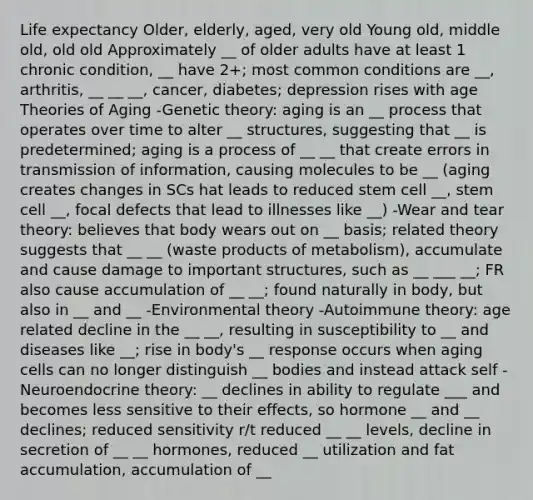 Life expectancy Older, elderly, aged, very old Young old, middle old, old old Approximately __ of older adults have at least 1 chronic condition, __ have 2+; most common conditions are __, arthritis, __ __ __, cancer, diabetes; depression rises with age Theories of Aging -Genetic theory: aging is an __ process that operates over time to alter __ structures, suggesting that __ is predetermined; aging is a process of __ __ that create errors in transmission of information, causing molecules to be __ (aging creates changes in SCs hat leads to reduced stem cell __, stem cell __, focal defects that lead to illnesses like __) -Wear and tear theory: believes that body wears out on __ basis; related theory suggests that __ __ (waste products of metabolism), accumulate and cause damage to important structures, such as __ ___ __; FR also cause accumulation of __ __; found naturally in body, but also in __ and __ -Environmental theory -Autoimmune theory: age related decline in the __ __, resulting in susceptibility to __ and diseases like __; rise in body's __ response occurs when aging cells can no longer distinguish __ bodies and instead attack self -Neuroendocrine theory: __ declines in ability to regulate ___ and becomes less sensitive to their effects, so hormone __ and __ declines; reduced sensitivity r/t reduced __ __ levels, decline in secretion of __ __ hormones, reduced __ utilization and fat accumulation, accumulation of __