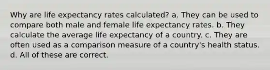 Why are life expectancy rates calculated? a. They can be used to compare both male and female life expectancy rates. b. They calculate the average life expectancy of a country. c. They are often used as a comparison measure of a country's health status. d. All of these are correct.