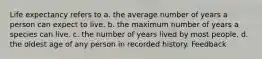 Life expectancy refers to a. the average number of years a person can expect to live. b. the maximum number of years a species can live. c. the number of years lived by most people. d. the oldest age of any person in recorded history. Feedback