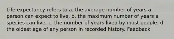 Life expectancy refers to a. the average number of years a person can expect to live. b. the maximum number of years a species can live. c. the number of years lived by most people. d. the oldest age of any person in recorded history. Feedback