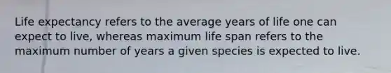 Life expectancy refers to the average years of life one can expect to live, whereas maximum life span refers to the maximum number of years a given species is expected to live.