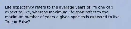 Life expectancy refers to the average years of life one can expect to live, whereas maximum life span refers to the maximum number of years a given species is expected to live. True or False?