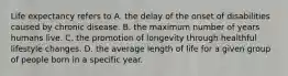 Life expectancy refers to A. the delay of the onset of disabilities caused by chronic disease. B. the maximum number of years humans live. C. the promotion of longevity through healthful lifestyle changes. D. the average length of life for a given group of people born in a specific year.