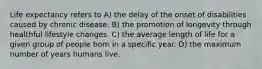 Life expectancy refers to A) the delay of the onset of disabilities caused by chronic disease. B) the promotion of longevity through healthful lifestyle changes. C) the average length of life for a given group of people born in a specific year. D) the maximum number of years humans live.