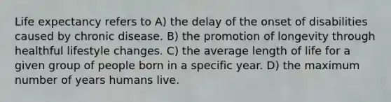 Life expectancy refers to A) the delay of the onset of disabilities caused by chronic disease. B) the promotion of longevity through healthful lifestyle changes. C) the average length of life for a given group of people born in a specific year. D) the maximum number of years humans live.