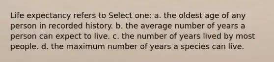 Life expectancy refers to Select one: a. the oldest age of any person in recorded history. b. the average number of years a person can expect to live. c. the number of years lived by most people. d. the maximum number of years a species can live.